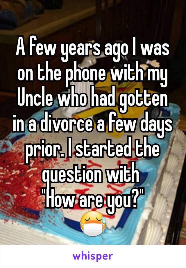 A few years ago I was on the phone with my Uncle who had gotten in a divorce a few days prior. I started the question with 
"How are you?"
😷