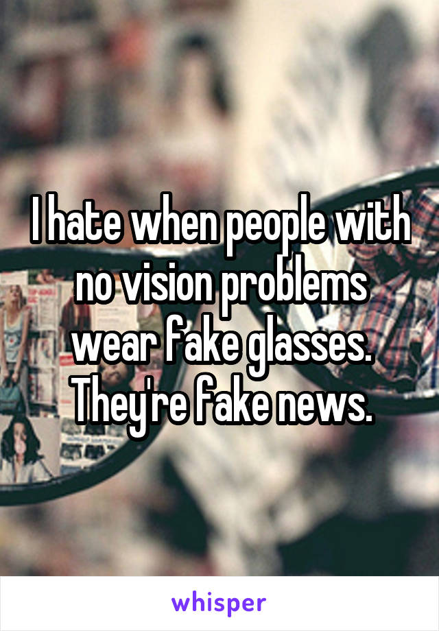 I hate when people with no vision problems wear fake glasses. They're fake news.