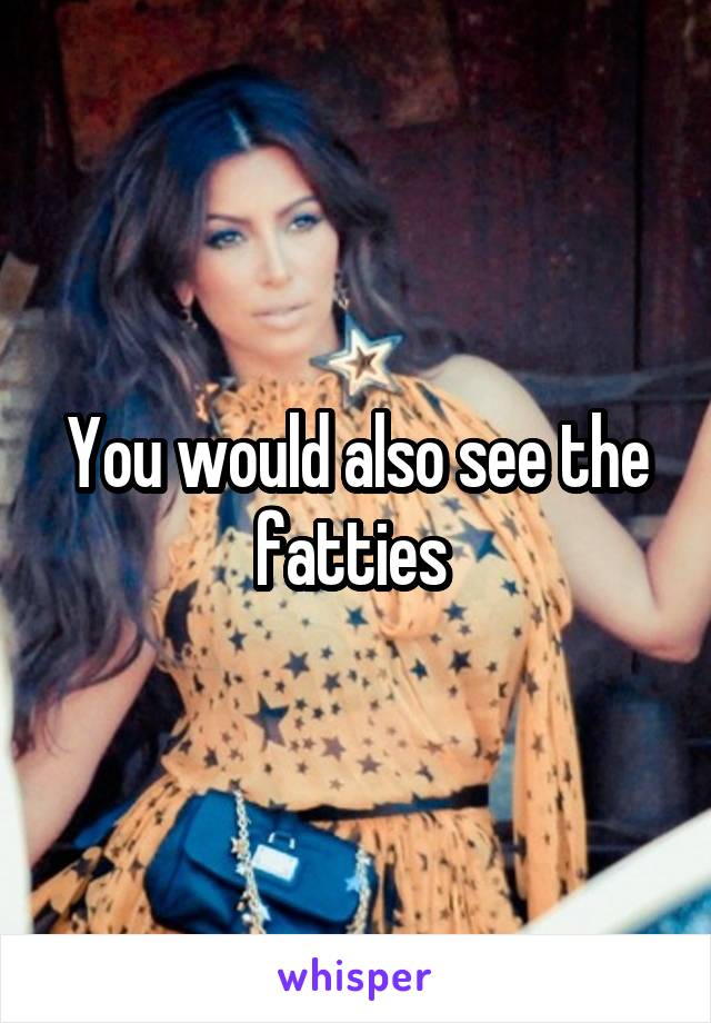 You would also see the fatties 