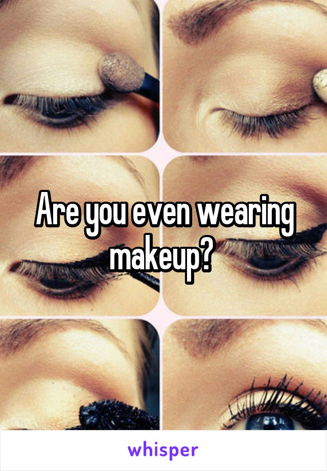 Are you even wearing makeup? 