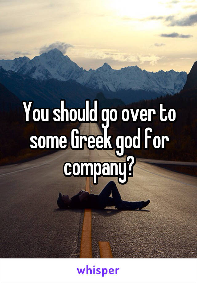 You should go over to some Greek god for company?
