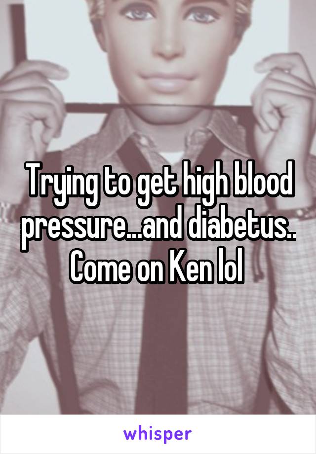 Trying to get high blood pressure...and diabetus..
Come on Ken lol 