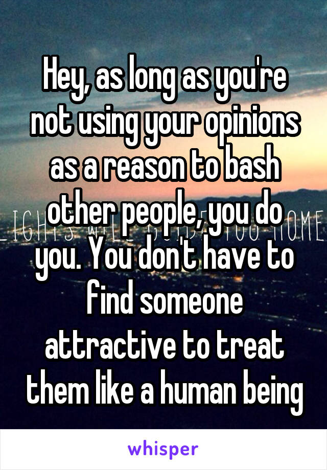 Hey, as long as you're not using your opinions as a reason to bash other people, you do you. You don't have to find someone attractive to treat them like a human being