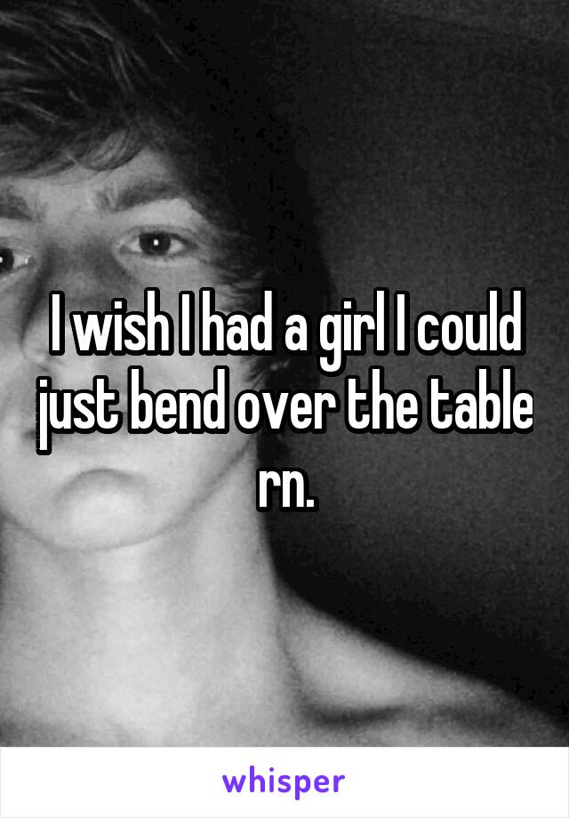 I wish I had a girl I could just bend over the table rn.