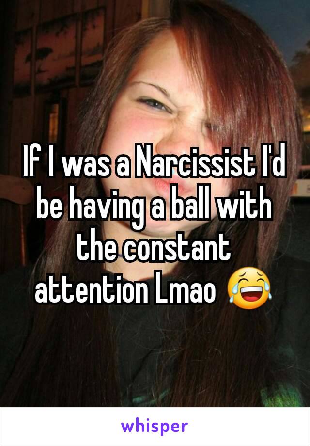If I was a Narcissist I'd be having a ball with the constant attention Lmao 😂