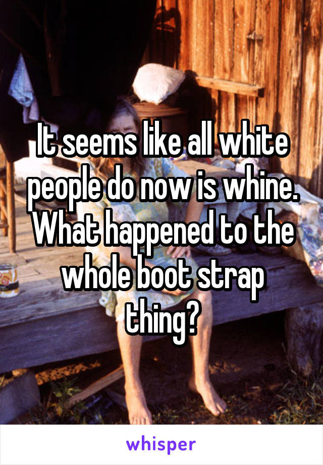 It seems like all white people do now is whine. What happened to the whole boot strap thing?