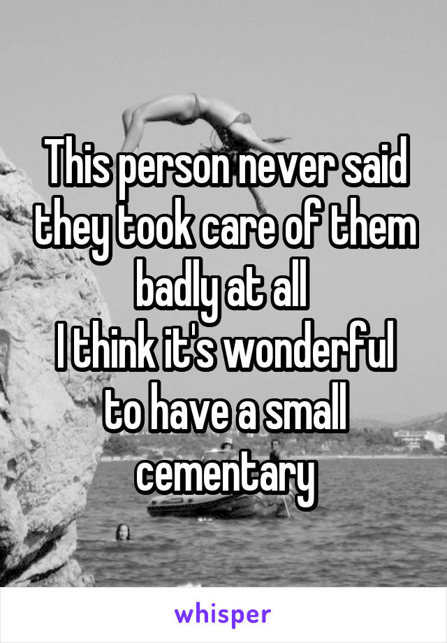 This person never said they took care of them badly at all 
I think it's wonderful to have a small cementary