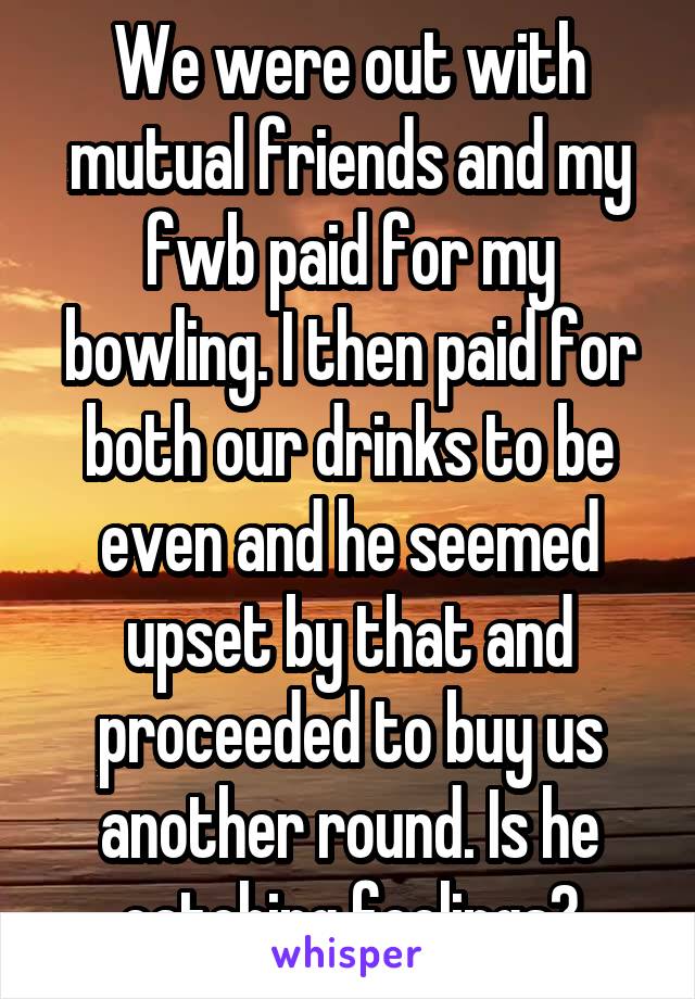 We were out with mutual friends and my fwb paid for my bowling. I then paid for both our drinks to be even and he seemed upset by that and proceeded to buy us another round. Is he catching feelings?