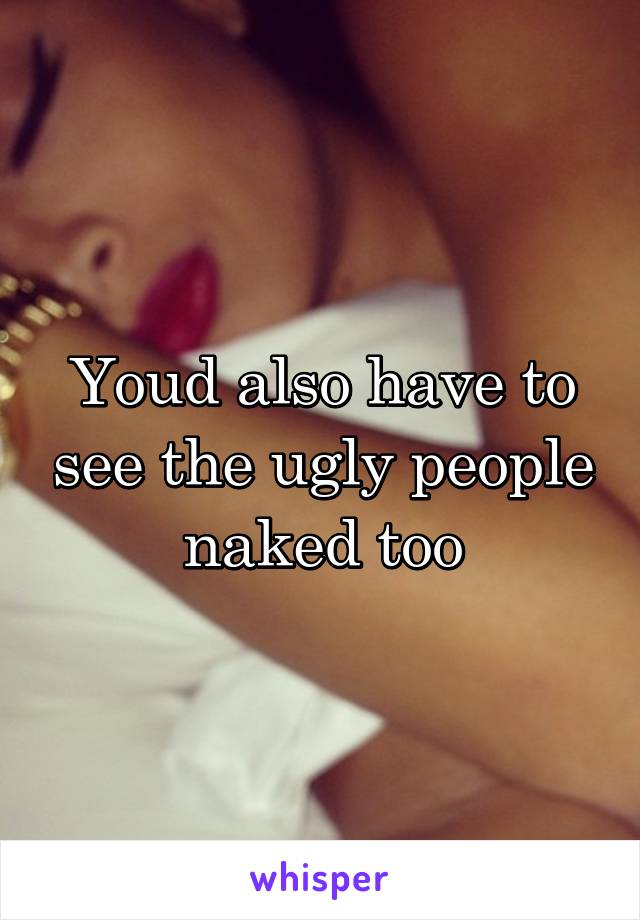 Youd also have to see the ugly people naked too