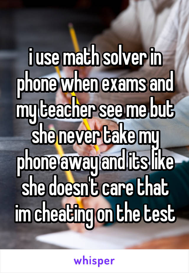 i use math solver in phone when exams and my teacher see me but she never take my phone away and its like she doesn't care that im cheating on the test
