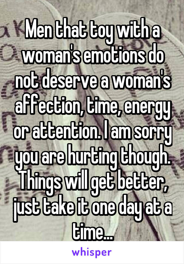 Men that toy with a woman's emotions do not deserve a woman's affection, time, energy or attention. I am sorry you are hurting though. Things will get better, just take it one day at a time...