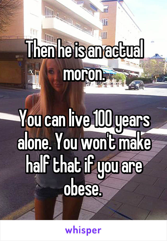 Then he is an actual moron.

You can live 100 years alone. You won't make half that if you are obese. 