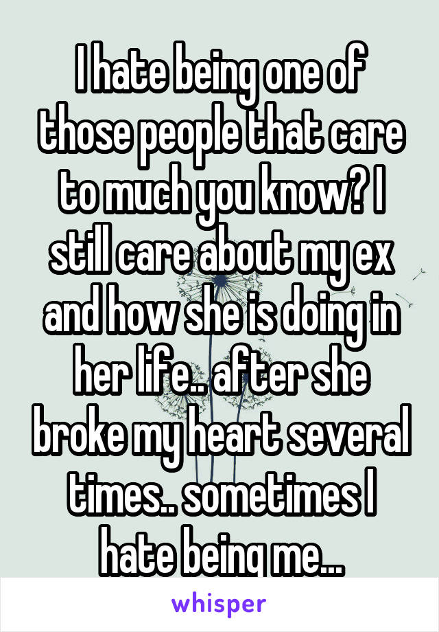 I hate being one of those people that care to much you know? I still care about my ex and how she is doing in her life.. after she broke my heart several times.. sometimes I hate being me...