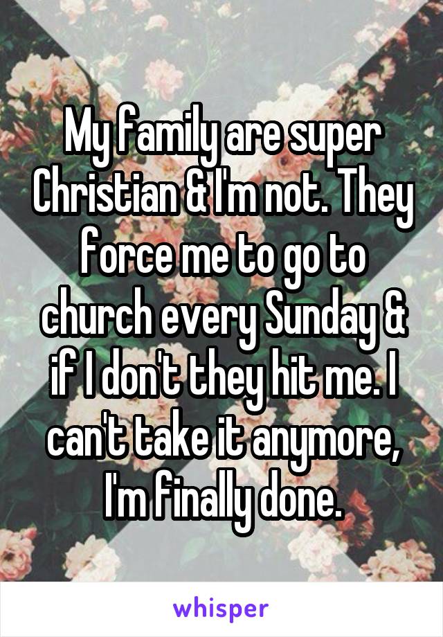 My family are super Christian & I'm not. They force me to go to church every Sunday & if I don't they hit me. I can't take it anymore, I'm finally done.
