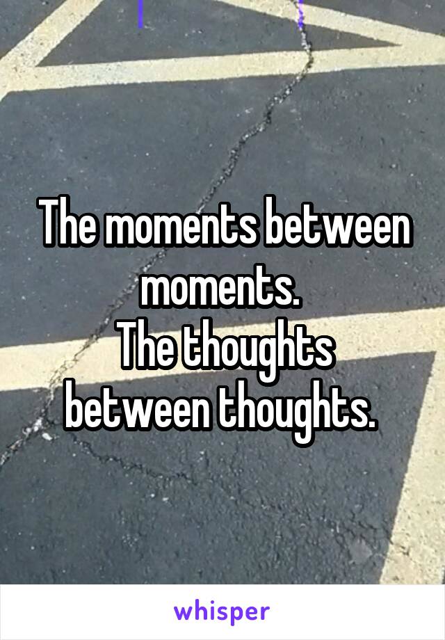 The moments between moments. 
The thoughts between thoughts. 