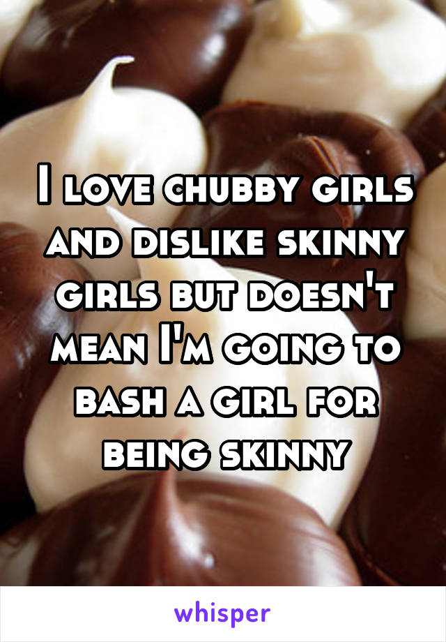 I love chubby girls and dislike skinny girls but doesn't mean I'm going to bash a girl for being skinny