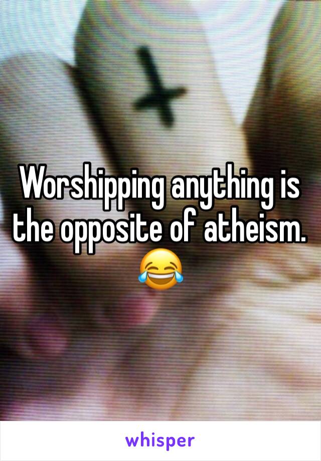 Worshipping anything is the opposite of atheism. 
😂
