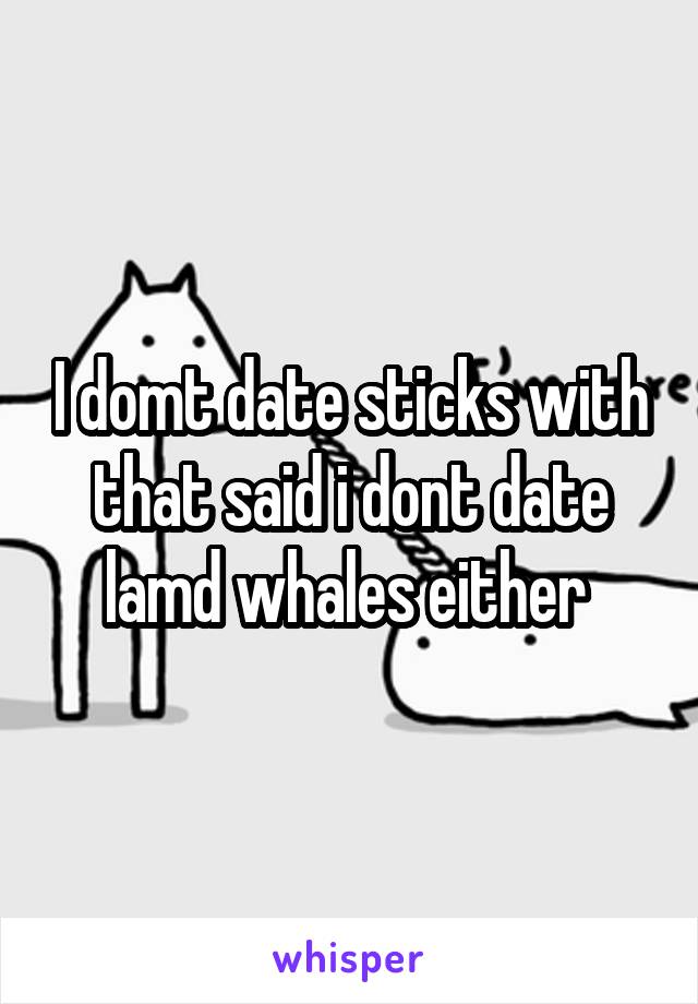 I domt date sticks with that said i dont date lamd whales either 