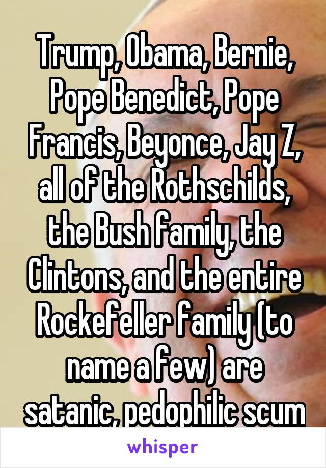 Trump, Obama, Bernie, Pope Benedict, Pope Francis, Beyonce, Jay Z, all of the Rothschilds, the Bush family, the Clintons, and the entire Rockefeller family (to name a few) are satanic, pedophilic scum