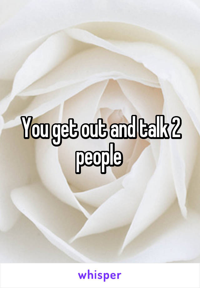 You get out and talk 2 people 