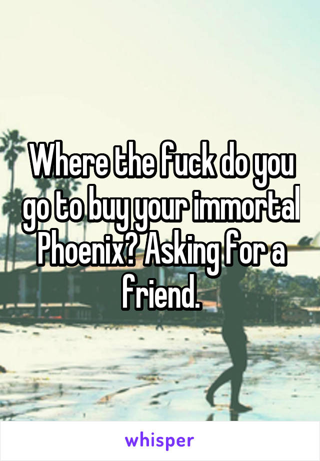 Where the fuck do you go to buy your immortal Phoenix? Asking for a friend.