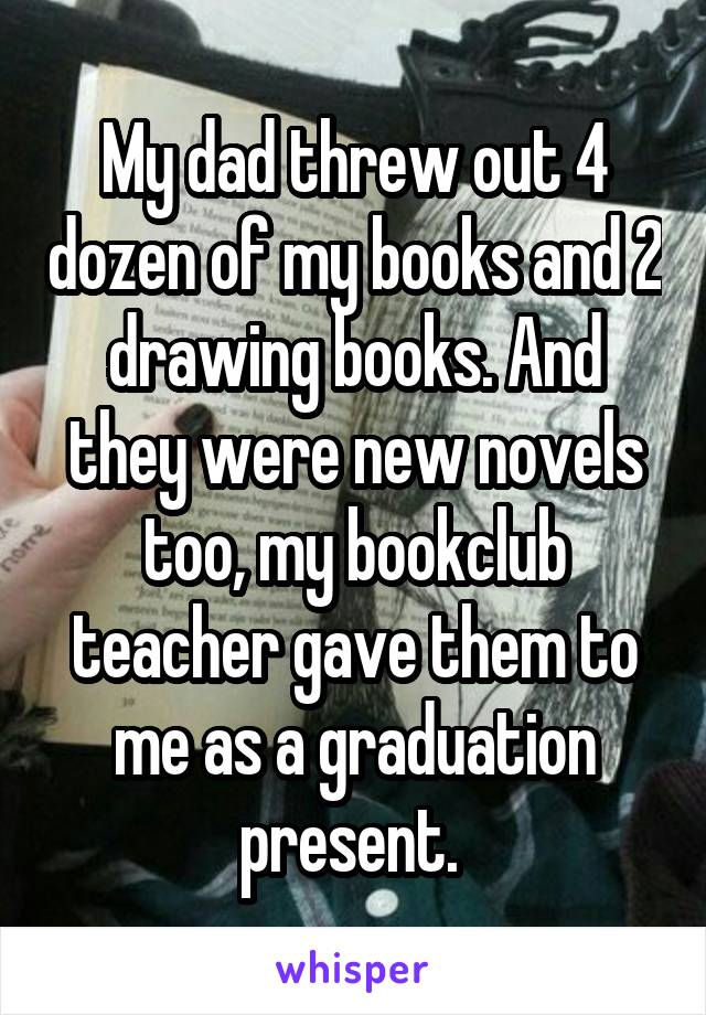 My dad threw out 4 dozen of my books and 2 drawing books. And they were new novels too, my bookclub teacher gave them to me as a graduation present. 