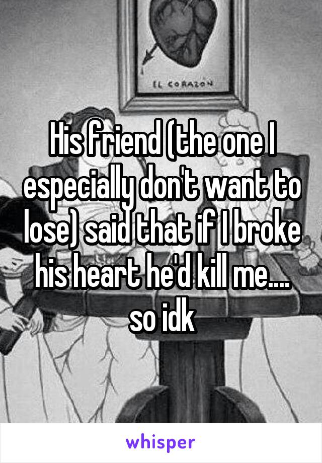 His friend (the one I especially don't want to lose) said that if I broke his heart he'd kill me.... so idk