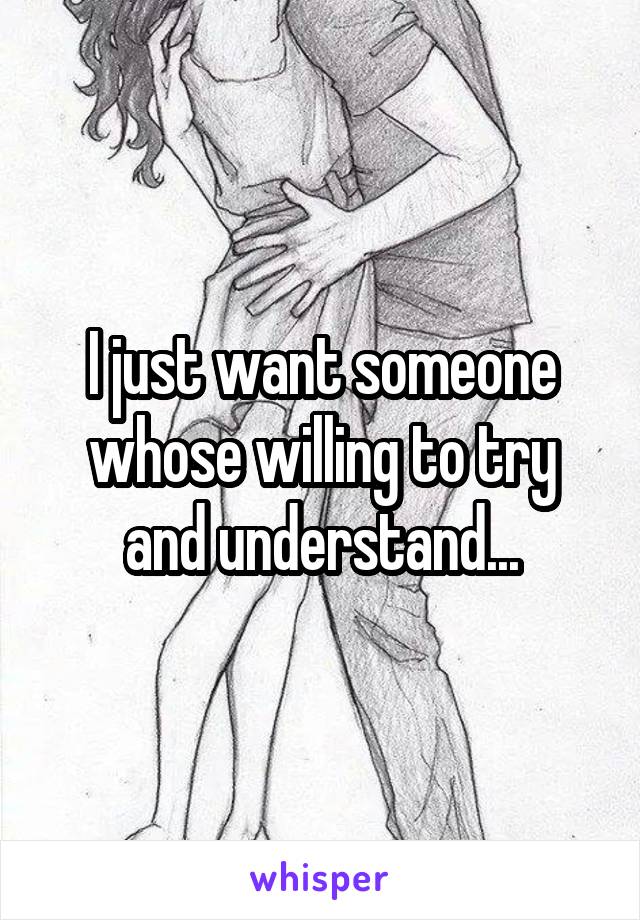 I just want someone whose willing to try and understand...