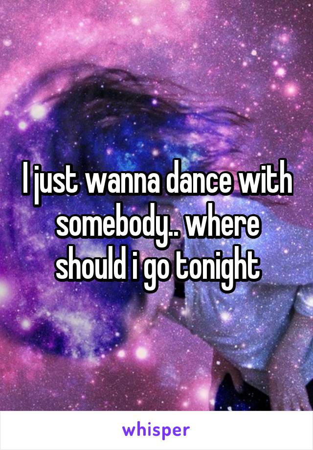 I just wanna dance with somebody.. where should i go tonight