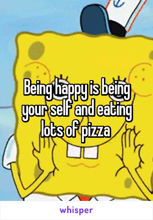 Being happy is being your self and eating lots of pizza 
