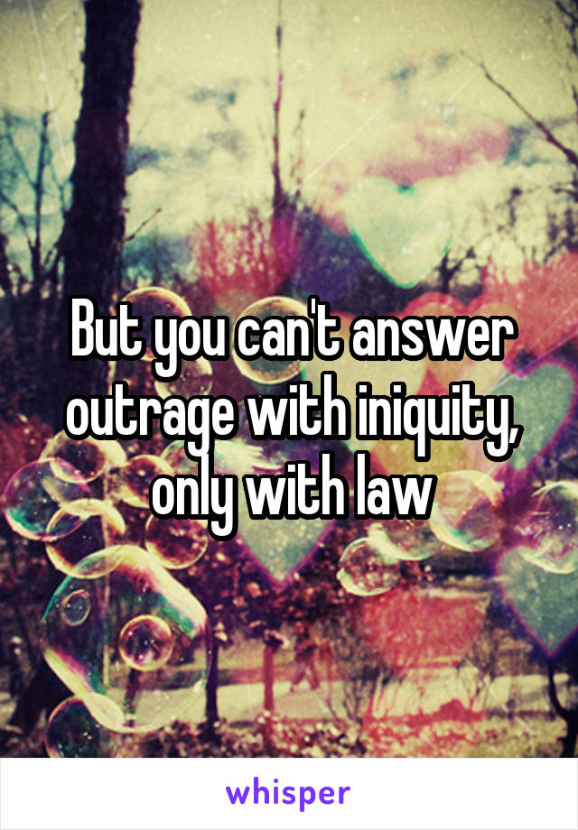 But you can't answer outrage with iniquity, only with law