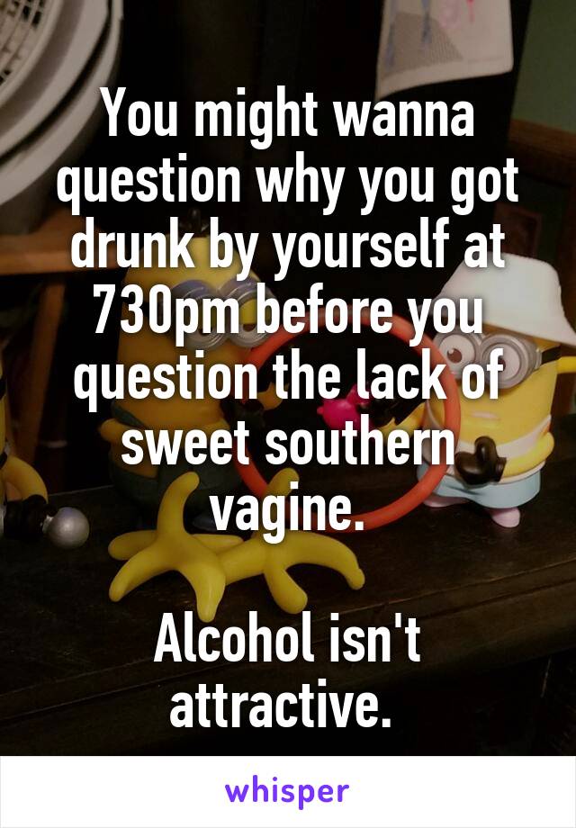 You might wanna question why you got drunk by yourself at 730pm before you question the lack of sweet southern vagine.

Alcohol isn't attractive. 