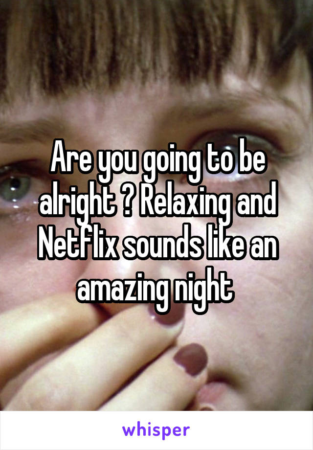 Are you going to be alright ? Relaxing and Netflix sounds like an amazing night 