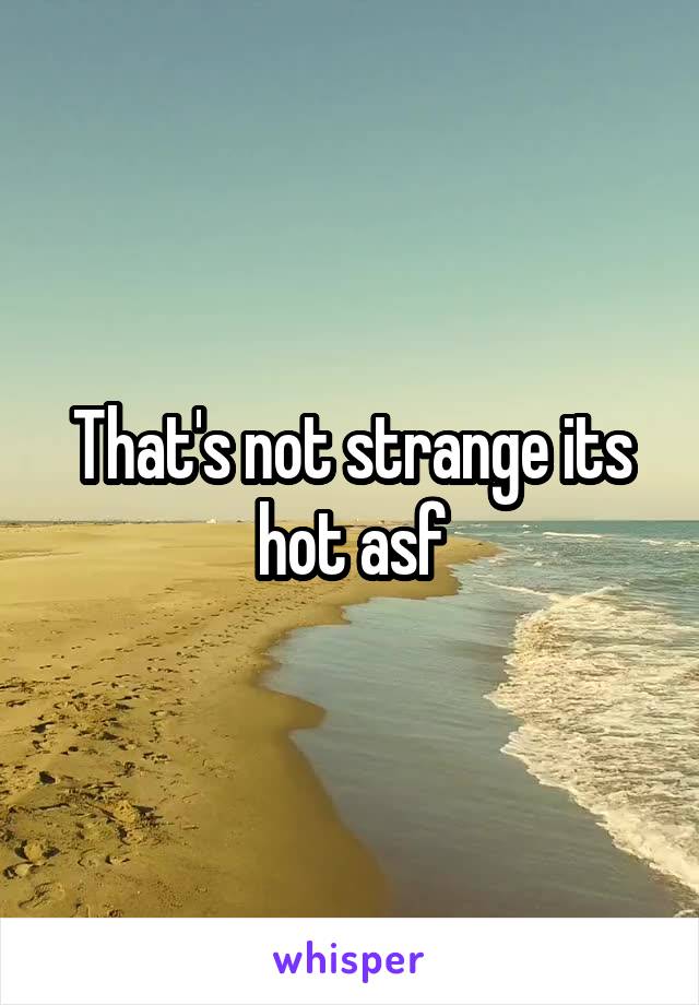 That's not strange its hot asf