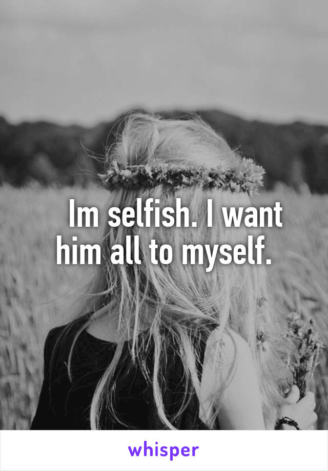    Im selfish. I want him all to myself.