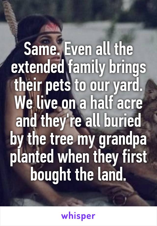 Same. Even all the extended family brings their pets to our yard. We live on a half acre and they're all buried by the tree my grandpa planted when they first bought the land.