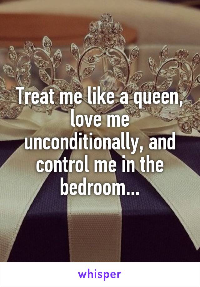 Treat me like a queen, love me unconditionally, and control me in the bedroom...