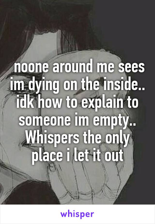  noone around me sees im dying on the inside.. idk how to explain to someone im empty.. Whispers the only place i let it out