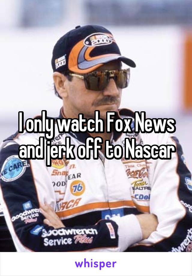 I only watch Fox News and jerk off to Nascar
