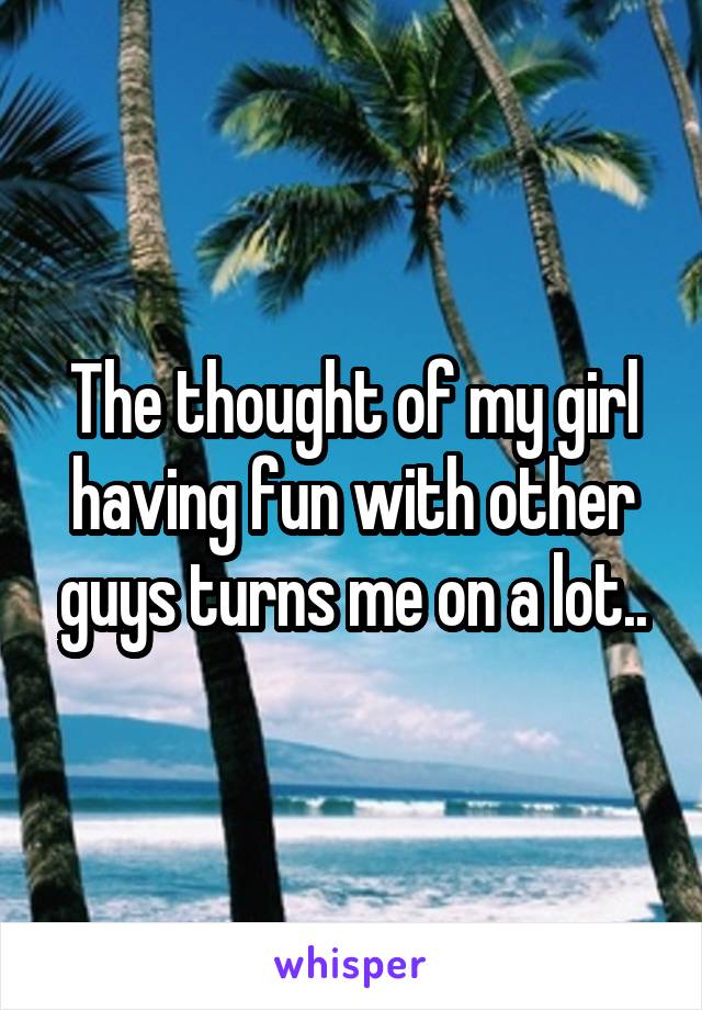 The thought of my girl having fun with other guys turns me on a lot..