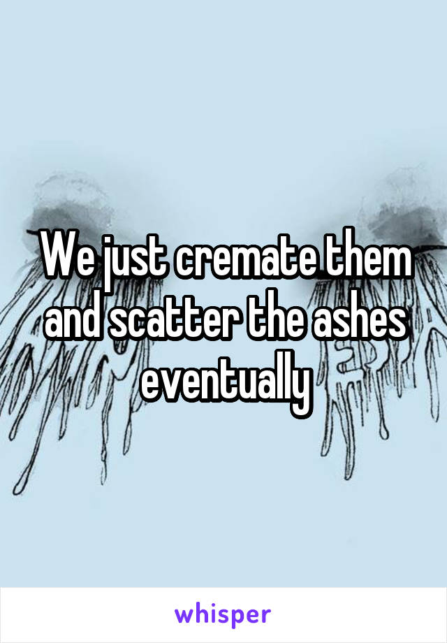 We just cremate them and scatter the ashes eventually