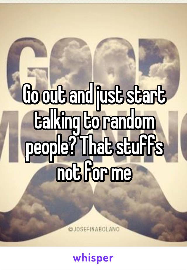 Go out and just start talking to random people? That stuffs not for me