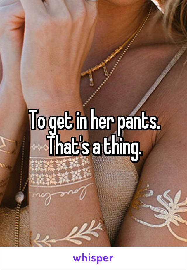 To get in her pants. That's a thing.