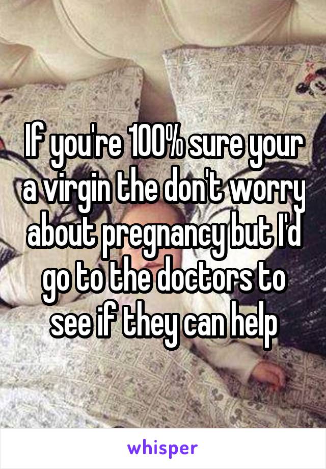 If you're 100% sure your a virgin the don't worry about pregnancy but I'd go to the doctors to see if they can help