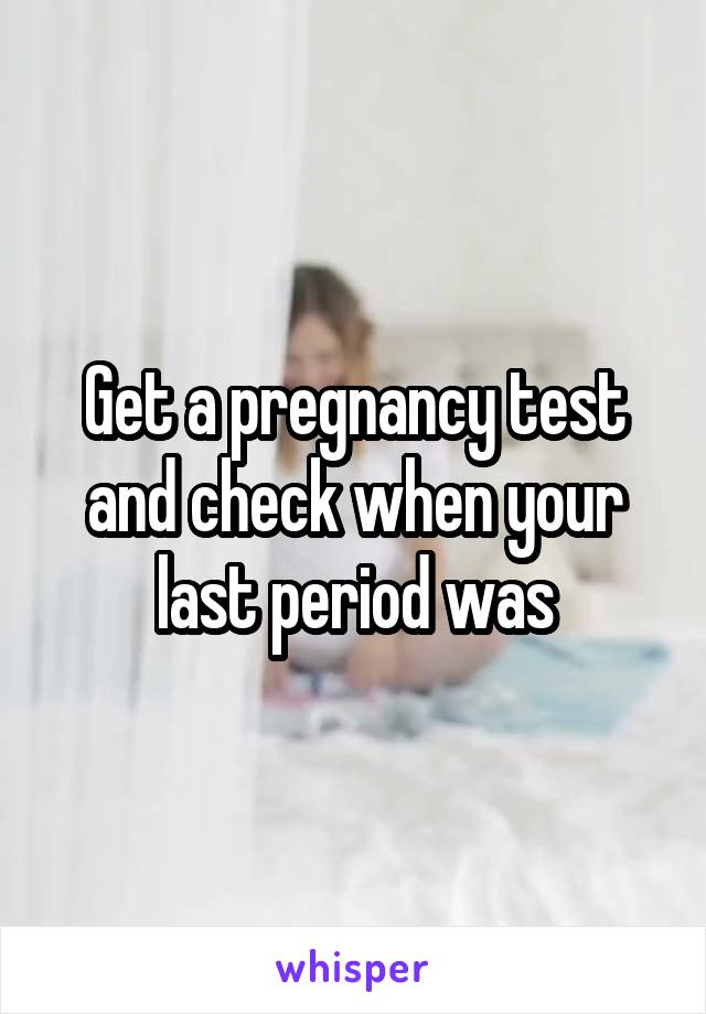 Get a pregnancy test and check when your last period was