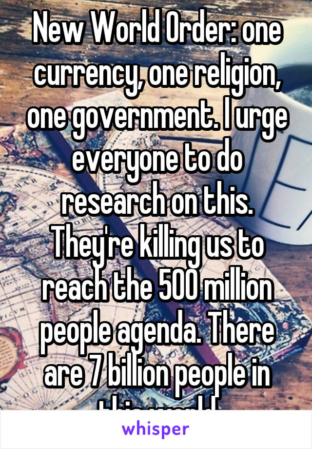 New World Order: one currency, one religion, one government. I urge everyone to do research on this. They're killing us to reach the 500 million people agenda. There are 7 billion people in this world