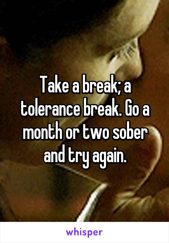 Take a break; a tolerance break. Go a month or two sober and try again.