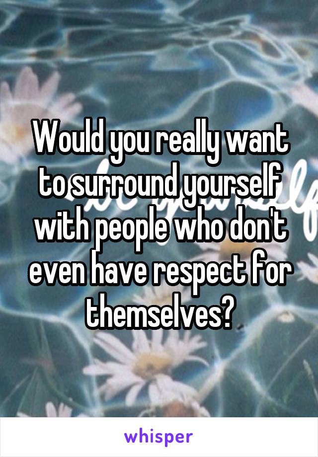 Would you really want to surround yourself with people who don't even have respect for themselves?