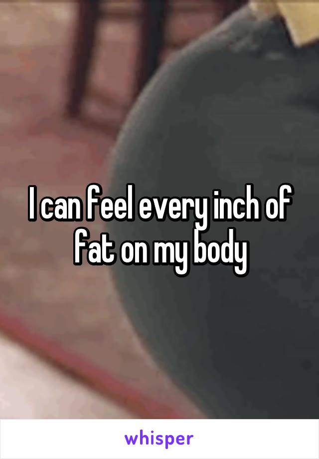 I can feel every inch of fat on my body