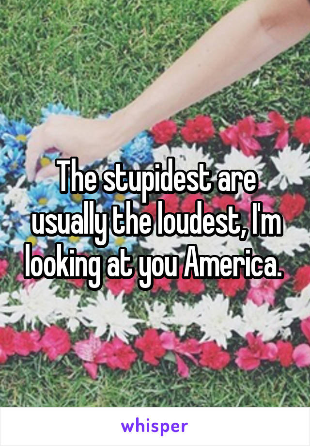 The stupidest are usually the loudest, I'm looking at you America. 